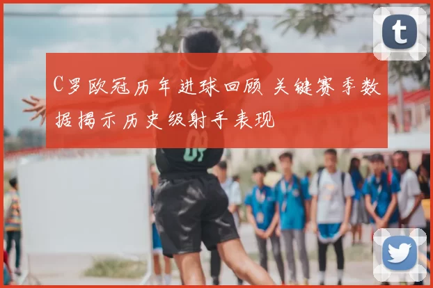C罗欧冠历年进球回顾 关键赛季数据揭示历史级射手表现