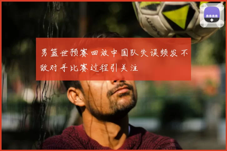 男篮世预赛回放中国队失误频发不敌对手比赛过程引关注