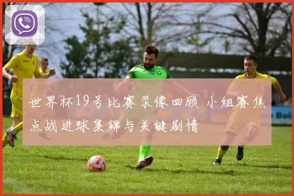 世界杯19号比赛录像回顾 小组赛焦点战进球集锦与关键剧情