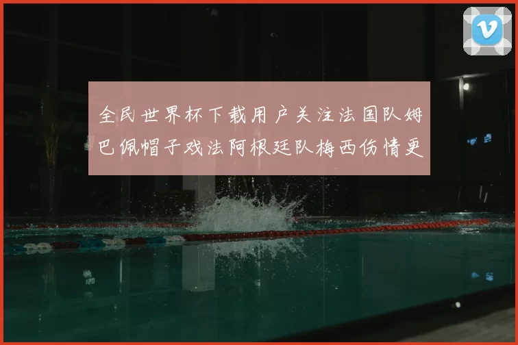 全民世界杯下载用户关注法国队姆巴佩帽子戏法阿根廷队梅西伤情更新