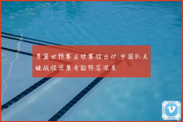 男篮世预赛后续赛程出炉 中国队关键战程密集考验阵容深度