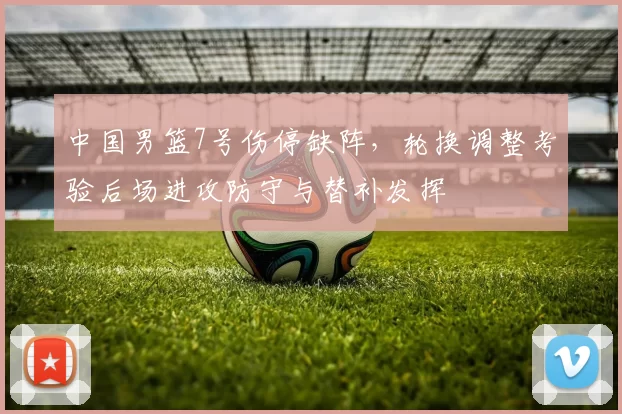 中国男篮7号伤停缺阵，轮换调整考验后场进攻防守与替补发挥