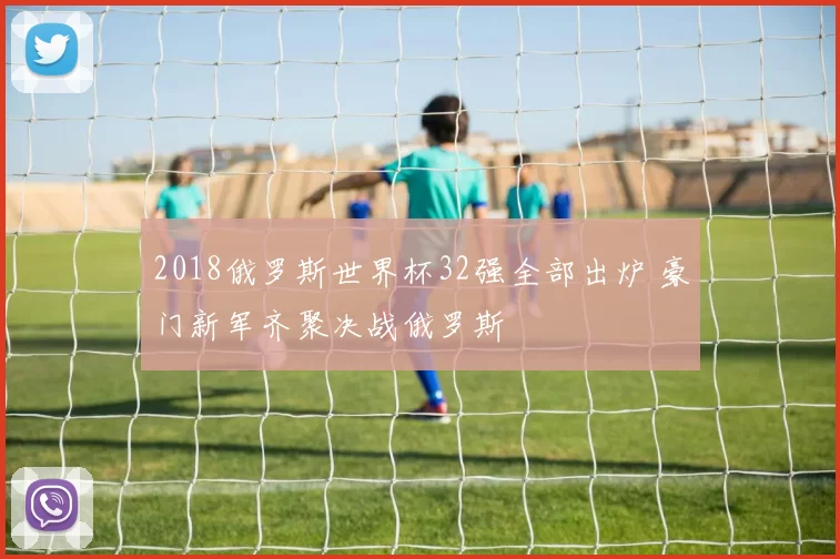 2018俄罗斯世界杯32强全部出炉 豪门新军齐聚决战俄罗斯