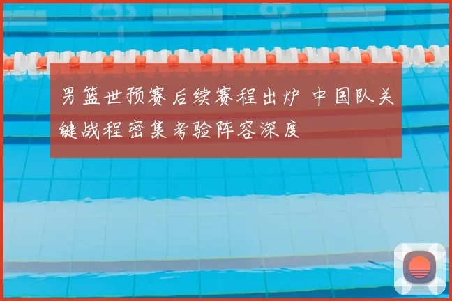 男篮世预赛后续赛程出炉 中国队关键战程密集考验阵容深度