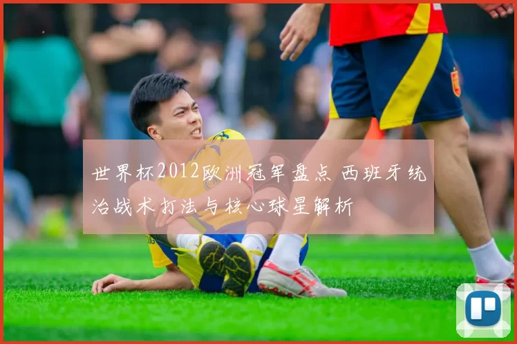 世界杯2012欧洲冠军盘点 西班牙统治战术打法与核心球星解析