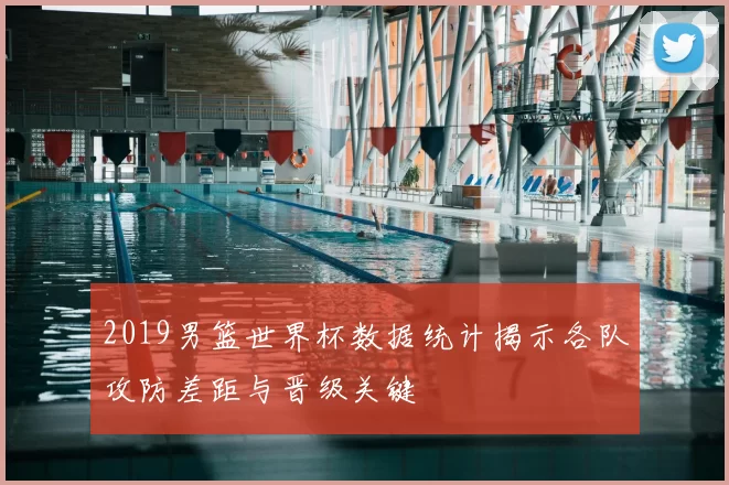 2019男篮世界杯数据统计揭示各队攻防差距与晋级关键