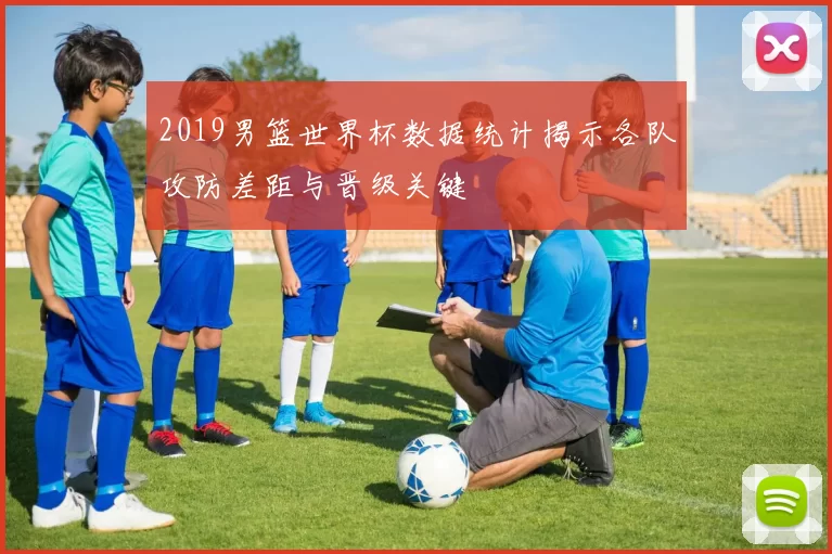 2019男篮世界杯数据统计揭示各队攻防差距与晋级关键