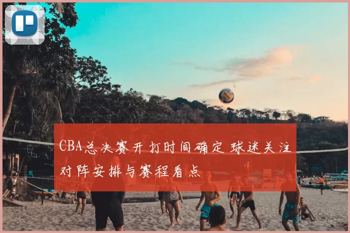 CBA总决赛开打时间确定 球迷关注对阵安排与赛程看点