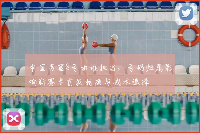 中国男篮8号由谁担当，号码归属影响新赛季首发轮换与战术选择