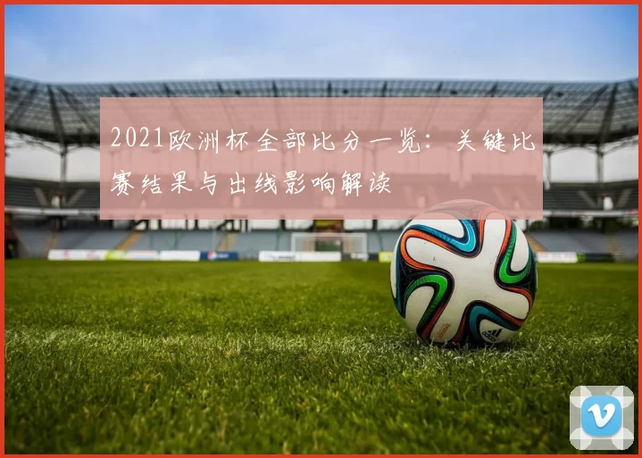 2021欧洲杯全部比分一览：关键比赛结果与出线影响解读