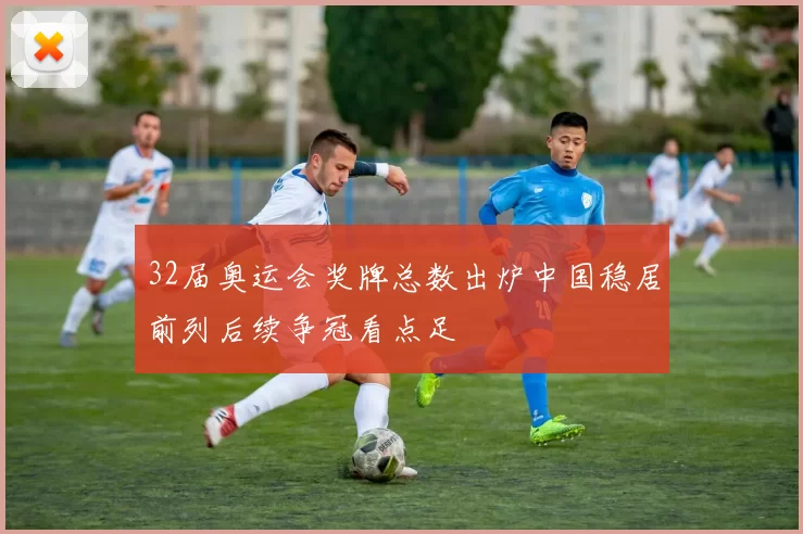 32届奥运会奖牌总数出炉中国稳居前列后续争冠看点足