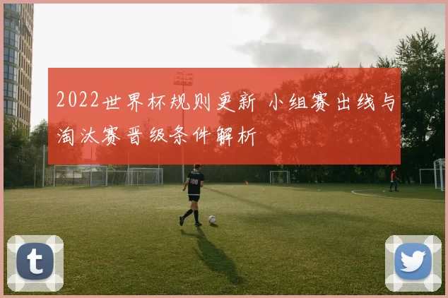 2022世界杯规则更新 小组赛出线与淘汰赛晋级条件解析