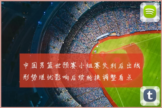 中国男篮世预赛小组赛失利后出线形势堪忧影响后续轮换调整看点