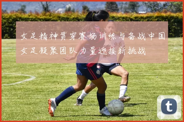 女足精神贯穿赛场训练与备战中国女足凝聚团队力量迎接新挑战
