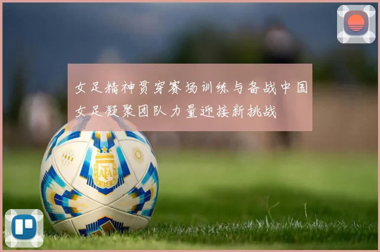 女足精神贯穿赛场训练与备战中国女足凝聚团队力量迎接新挑战