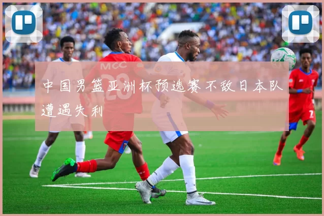中国男篮亚洲杯预选赛不敌日本队遭遇失利