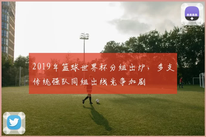 2019年篮球世界杯分组出炉，多支传统强队同组出线竞争加剧