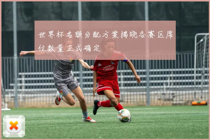 世界杯名额分配方案揭晓各赛区席位数量正式确定