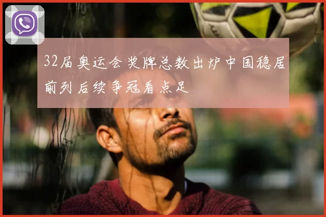 32届奥运会奖牌总数出炉中国稳居前列后续争冠看点足