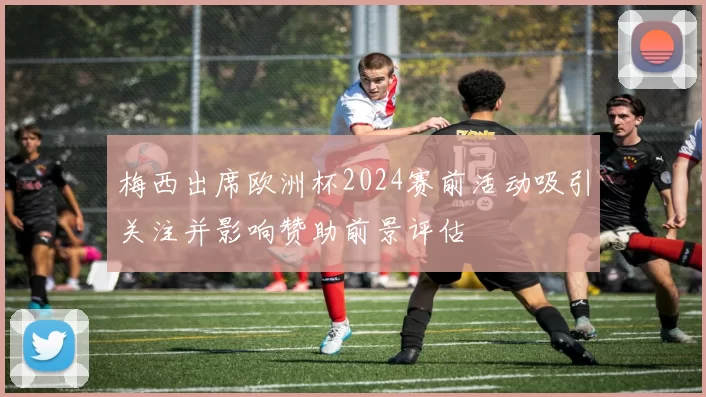 梅西出席欧洲杯2024赛前活动吸引关注并影响赞助前景评估
