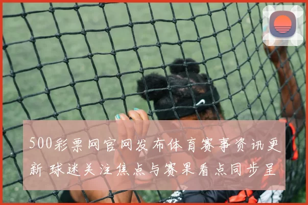 500彩票网官网发布体育赛事资讯更新 球迷关注焦点与赛果看点同步呈现