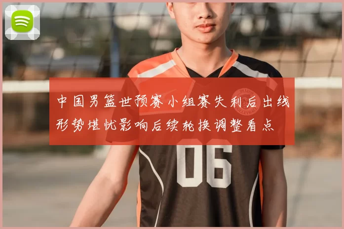 中国男篮世预赛小组赛失利后出线形势堪忧影响后续轮换调整看点