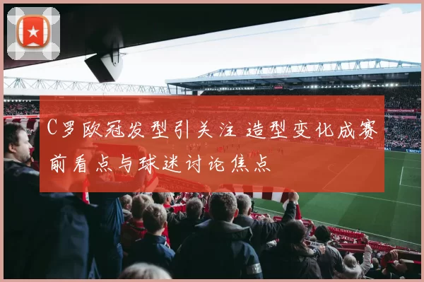 C罗欧冠发型引关注 造型变化成赛前看点与球迷讨论焦点