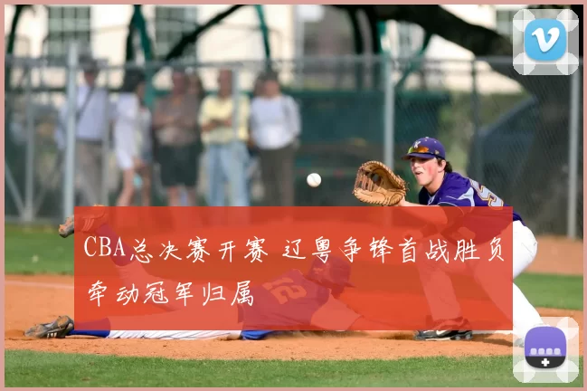 CBA总决赛开赛 辽粤争锋首战胜负牵动冠军归属
