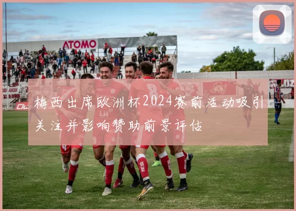 梅西出席欧洲杯2024赛前活动吸引关注并影响赞助前景评估