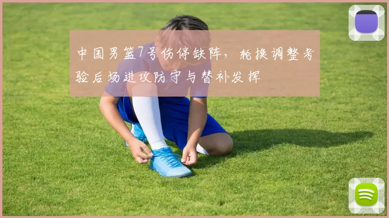 中国男篮7号伤停缺阵，轮换调整考验后场进攻防守与替补发挥