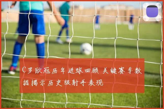 C罗欧冠历年进球回顾 关键赛季数据揭示历史级射手表现