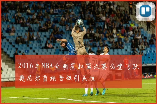 2016年NBA全明星扣篮大赛戈登飞跃奥尼尔首轮晋级引关注