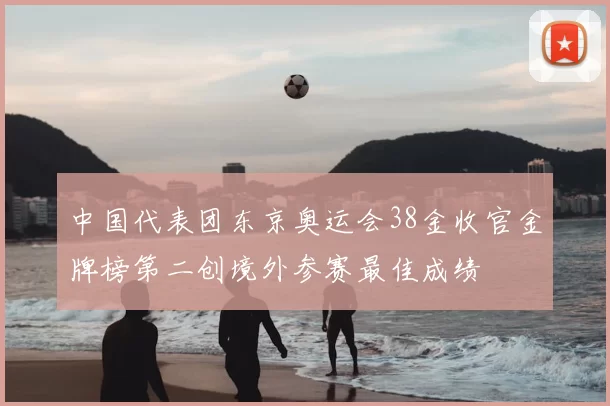 中国代表团东京奥运会38金收官金牌榜第二创境外参赛最佳成绩