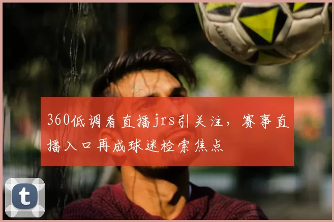 360低调看直播jrs引关注,赛事直播入口再成球迷检索焦点