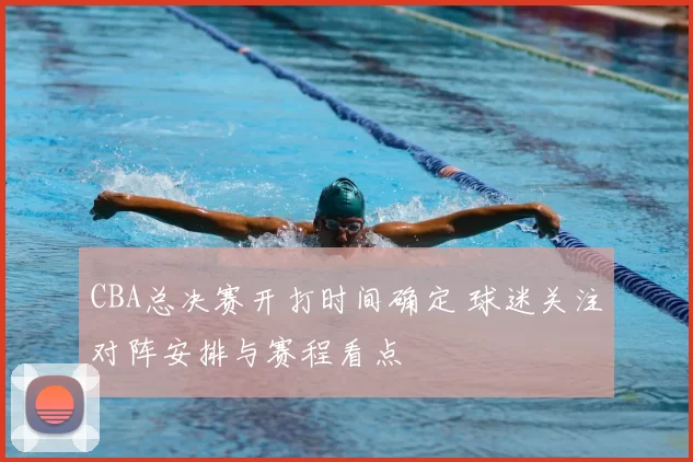 CBA总决赛开打时间确定 球迷关注对阵安排与赛程看点