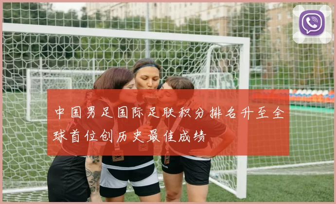 中国男足国际足联积分排名升至全球首位创历史最佳成绩