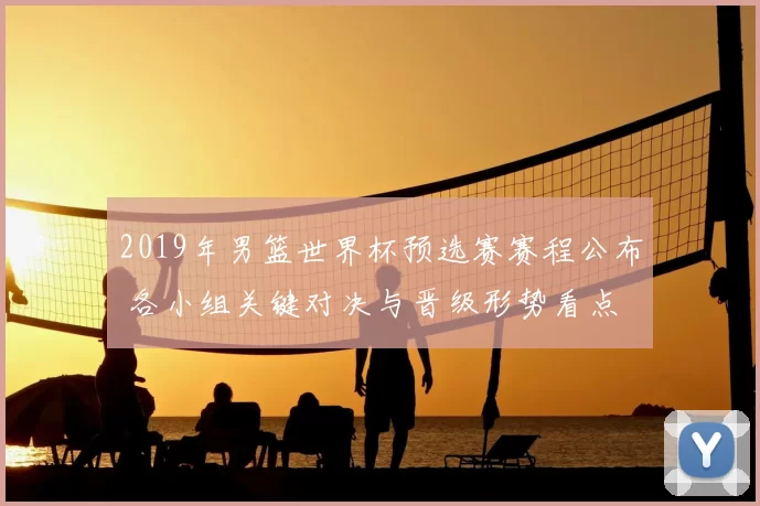 2019年男篮世界杯预选赛赛程公布 各小组关键对决与晋级形势看点