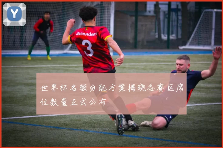 世界杯名额分配方案揭晓各赛区席位数量正式公布