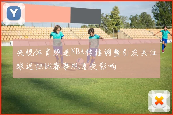 央视体育频道NBA转播调整引发关注球迷担忧赛事观看受影响