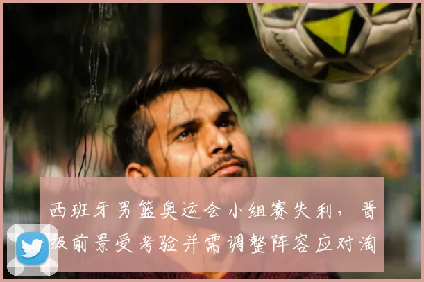 西班牙男篮奥运会小组赛失利，晋级前景受考验并需调整阵容应对淘汰赛