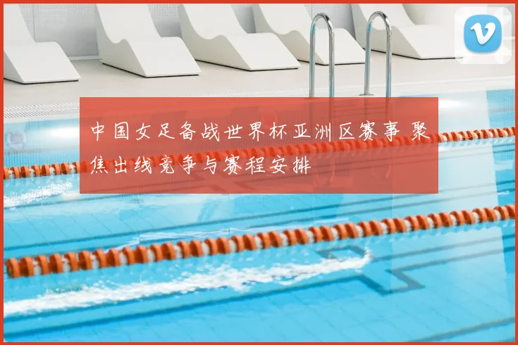 中国女足备战世界杯亚洲区赛事 聚焦出线竞争与赛程安排