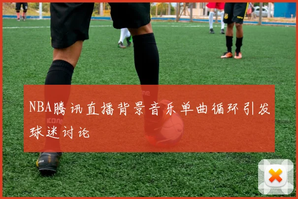 NBA腾讯直播背景音乐单曲循环引发球迷讨论